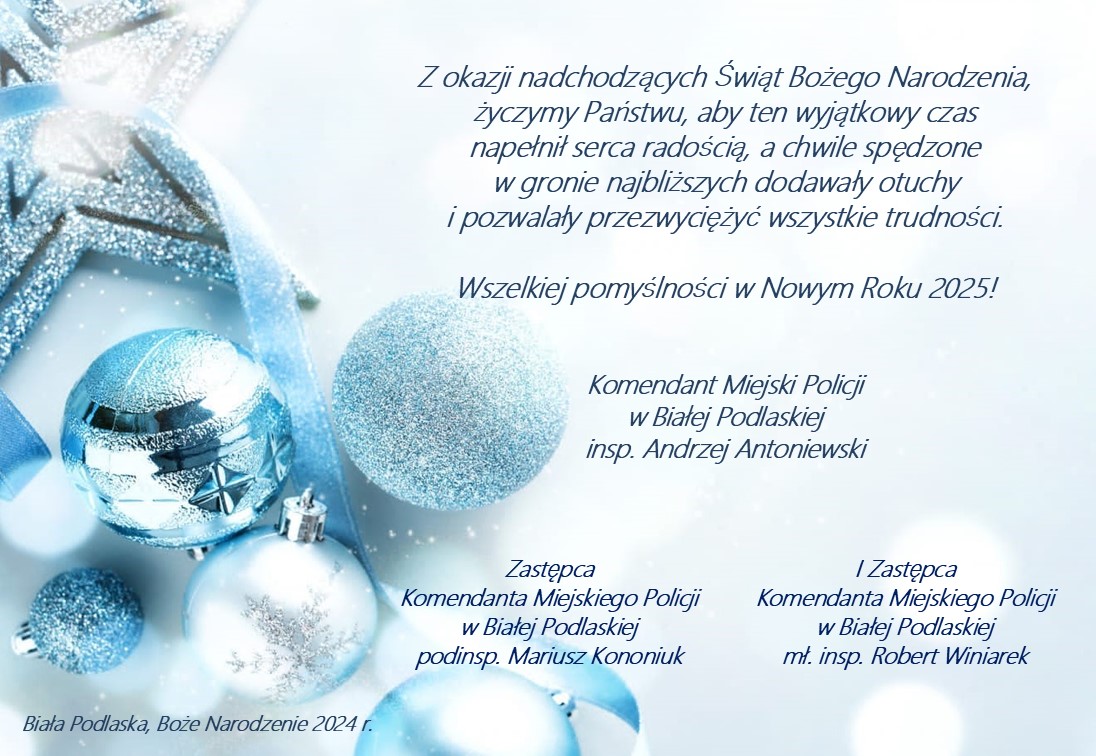 Z okazji nadchodzących Świąt Bożego Narodzenia,życzymy Państwu, aby ten wyjątkowy czas napełnił serca radością, a chwile spędzone w gronie najbliższych dodawały otuchy i pozwalały przezwyciężyć wszystkie trudności.  Wszelkiej pomyślności w Nowym Roku 2025!    Komendant Miejski Policji w Białej Podlaskiej insp. Andrzej Antoniewski, I Zastępca  Komendanta Miejskiego Policji w Białej Podlaskiej mł. insp. Robert Winiarek, Zastępca  Komendanta Miejskiego Policji w Białej Podlaskiej podinsp. Mariusz Kononiuk