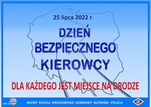 "Na niebieskim tle znajdują się kontury mapy Polski i kontury drogi przebiegającej od dołu do góry konturów. Napis na środku grafiki niebieską czcionką: 25 lipca 2022 r. Dzień Bezpiecznego Kierowcy. Napis na dole czerwona czcionką: Dla każdego jest miejsce na drodze. Na dole grafiki znajduje się ciemnoniebieski poziomy pasek, na którym białą czcionką jest napisane: Biuro Ruchu Drogowego Komendy Głównej Policji oraz są umieszczone logotypy: tzw. policyjna gwiazda i symbol ruchu drogowego tzw. „erka”