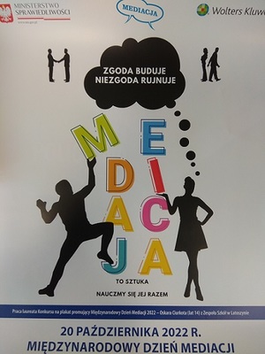 plakat promujący Dzień Mediacji. Napis mediacja ułożony w czterech rzędach. Po obydwu stronach postać trzymająca jedną z liter . Poniżej napis To sztuka nauczmy się jej razem Powyżej  w chmurce napis Zgodna buduje niezgoda rujnuje. Po obydwu tej chmury dwie postaci, gdzie po lewej stronie stoją podają sobie rękę, po prawej są do siebie odwrócone plecami. Nad tym w lewym górnym rogu godło Polski, napis Ministerstwo Sprawiedliwości  oraz strona internetowa www.ms.gov.pl, w środku napis mediacja a po prawej stronie napis Wolters Kluwer. Na dole plakatu informacja, że jest to praca laureata konkursu na plakat promujący Międzynarodowy Dzień Mediacji 2022-oskara Ciurkota (lat 14) z Zespołu Szkół w Latoszynie. Poniżej data 20 PAŹDZIERNIKA 2022 R. i napis MIĘDZYNARODOWY DZIEŃ MEDIACJI.