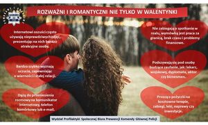 grafika dotycząca oszustw matrymonialnych Rozważni i romantyczni nie tylko w Walentynki Internet, media społecznościowe i popularne komunikatory coraz częściej pomagają podtrzymywać kontakty z bliskimi, poznawać nowych znajomych, a czasem też znaleźć miłość i uczucia, które rozbudzają w nas pozytywne emocje. Policjanci ostrzegają, że cyberprzestępców działających w Internecie jest coraz więcej. Oszustwa matrymonialne są cały czas modyfikowane i przybierają coraz to nowe formy. Ofiarami padają nie tylko kobiety, ale także mężczyźni