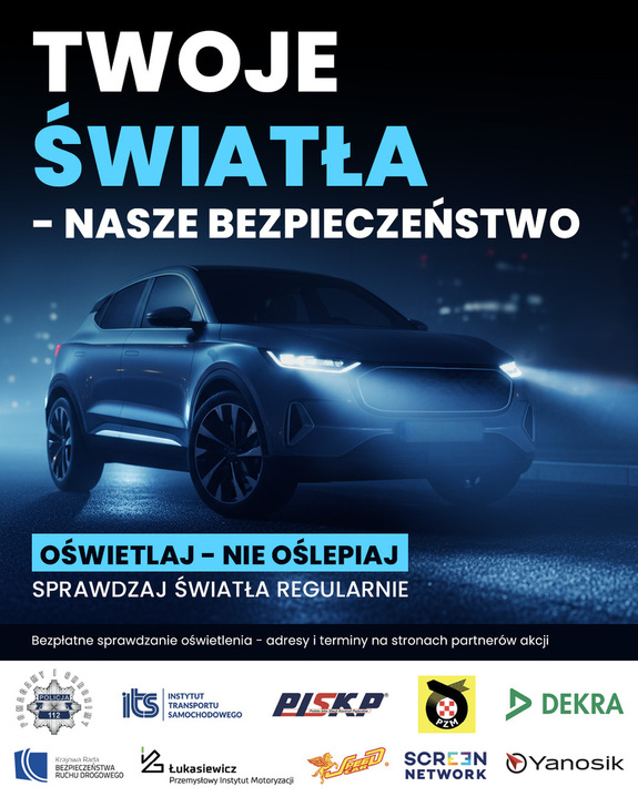 Plakat informacyjno-edukacyjny dotyczący kampanii społecznej związanej z bezpieczeństwem ruchu drogowego Duży napis w kolorze biało-błękitnym: „TWOJE ŚWIATŁA – NASZE BEZPIECZEŃSTWO”. Element graficzny w centralnej części: nowoczesny samochód osobowy (SUV lub crossover) oświetlony reflektorami w chłodnej, niebieskawej tonacji. W niebieskiej ramce slogan: „OŚWIETLAJ – NIE OŚLEPIAJ”. Pod nią znajduje się napis: „SPRAWDZAJ ŚWIATŁA REGULARNIE”. U dołu umieszczono informację: „Bezpłatne sprawdzanie oświetlenia – adresy i terminy na stronach partnerów akcji”. Logotypy partnerów i instytucji wspierających akcję (na samym dole): Wśród nich znajdują się m.in. logotypy Policji, Instytutu Transportu Samochodowego (ITS), PISKP, PZM, DEKRA, Łukasiewicz – Przemysłowego Instytutu Motoryzacji, Screen Network oraz Yanosik."